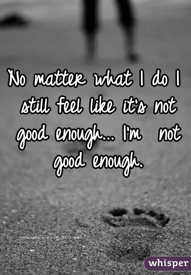 No matter what I do I still feel like it's not good enough... I'm  not good enough.