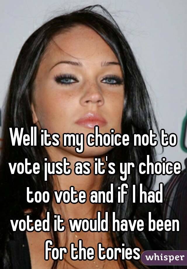 Well its my choice not to vote just as it's yr choice too vote and if I had voted it would have been for the tories 
