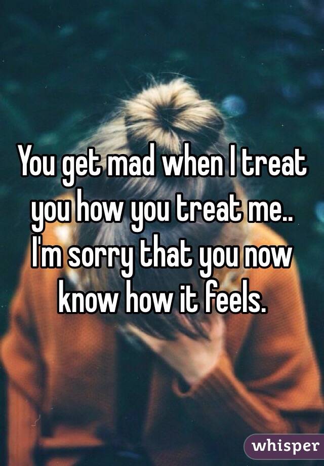 You get mad when I treat you how you treat me..
I'm sorry that you now know how it feels. 