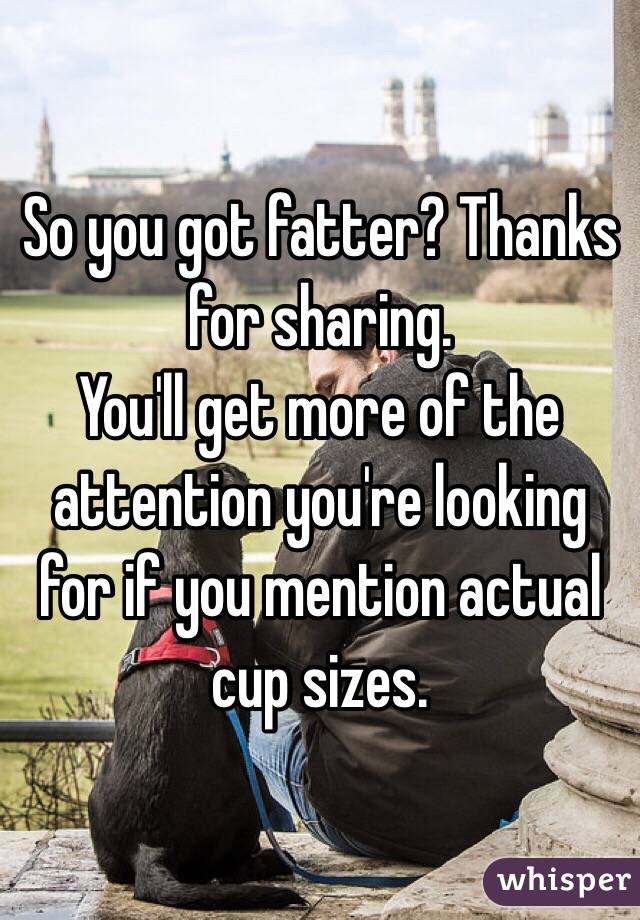 So you got fatter? Thanks for sharing.
You'll get more of the attention you're looking for if you mention actual cup sizes.