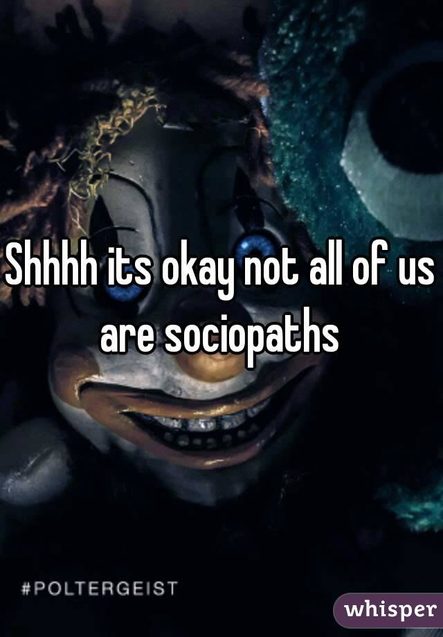 Shhhh its okay not all of us are sociopaths 