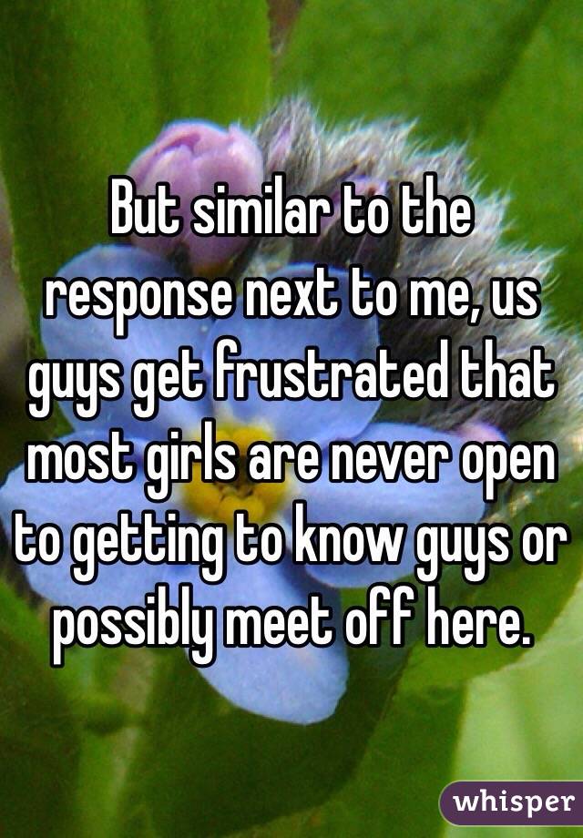 But similar to the response next to me, us guys get frustrated that most girls are never open to getting to know guys or possibly meet off here. 