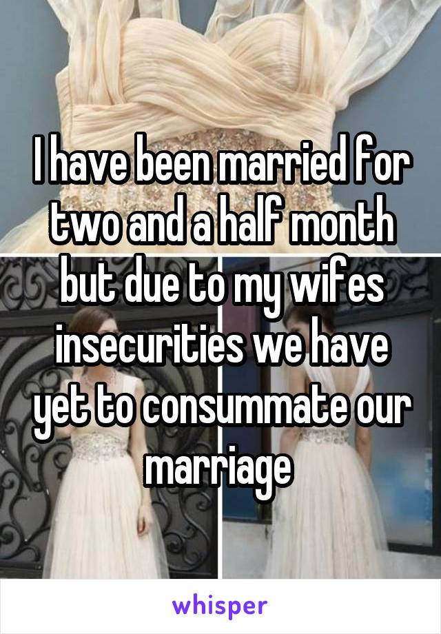 I have been married for two and a half month but due to my wifes insecurities we have yet to consummate our marriage 
