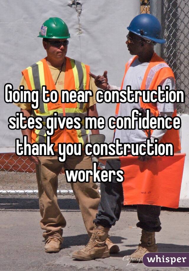 Going to near construction sites gives me confidence thank you construction workers 