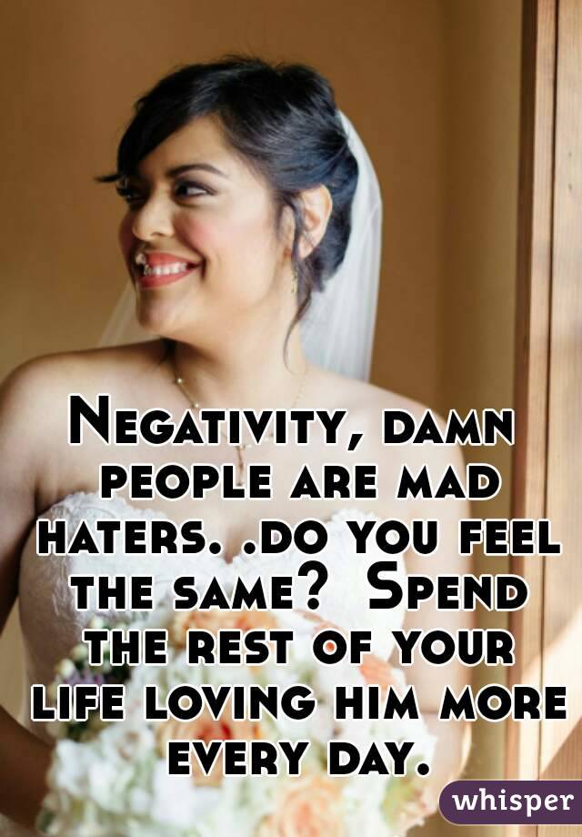 Negativity, damn people are mad haters. .do you feel the same?  Spend the rest of your life loving him more every day.