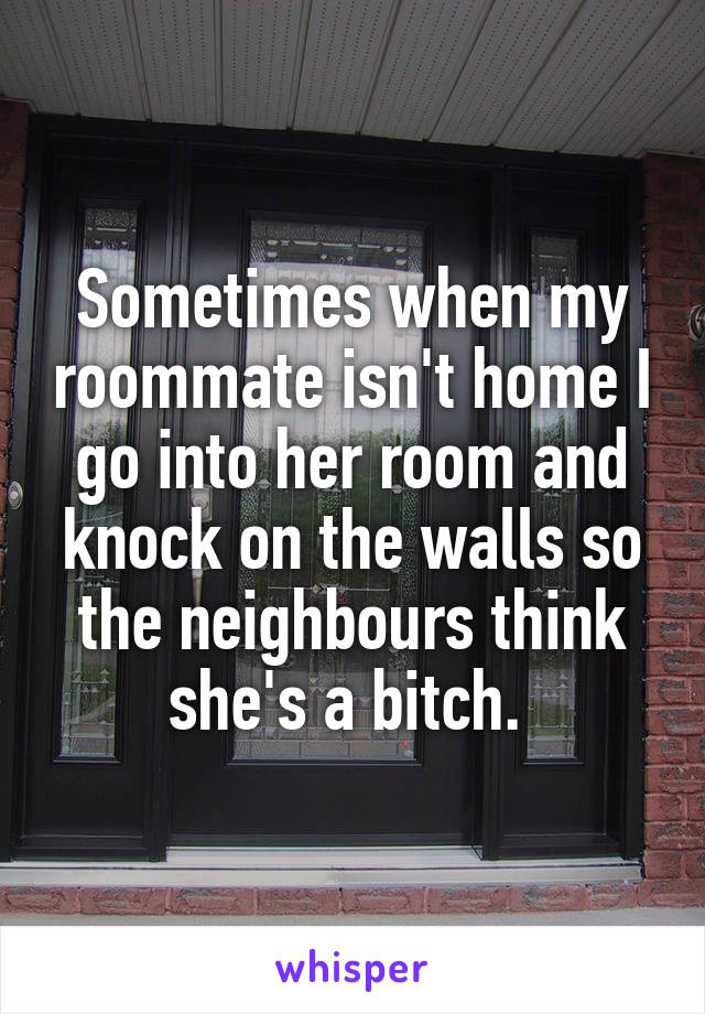 Sometimes when my roommate isn't home I go into her room and knock on the walls so the neighbours think she's a bitch. 