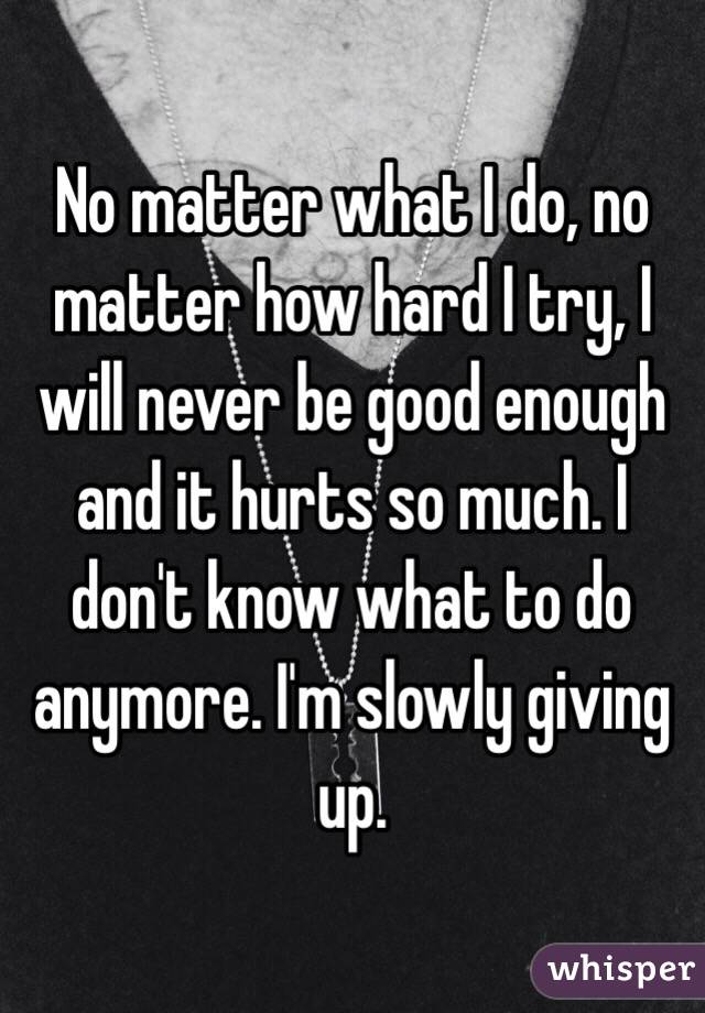 No matter what I do, no matter how hard I try, I will never be good enough and it hurts so much. I don't know what to do anymore. I'm slowly giving up.