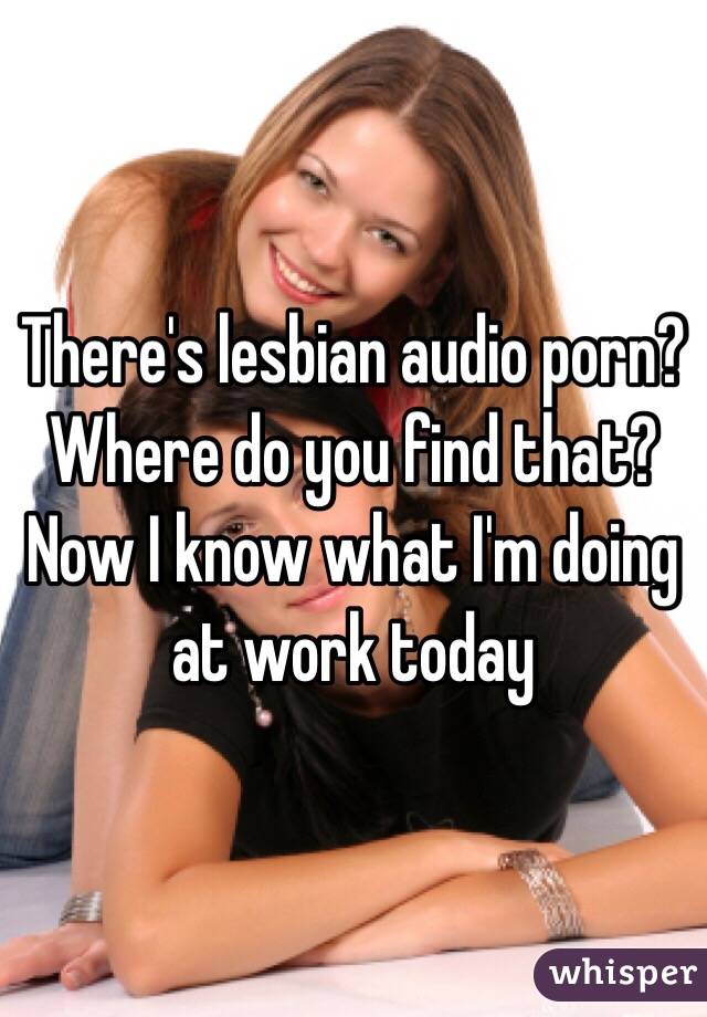 There's lesbian audio porn? Where do you find that? Now I know what I'm doing at work today