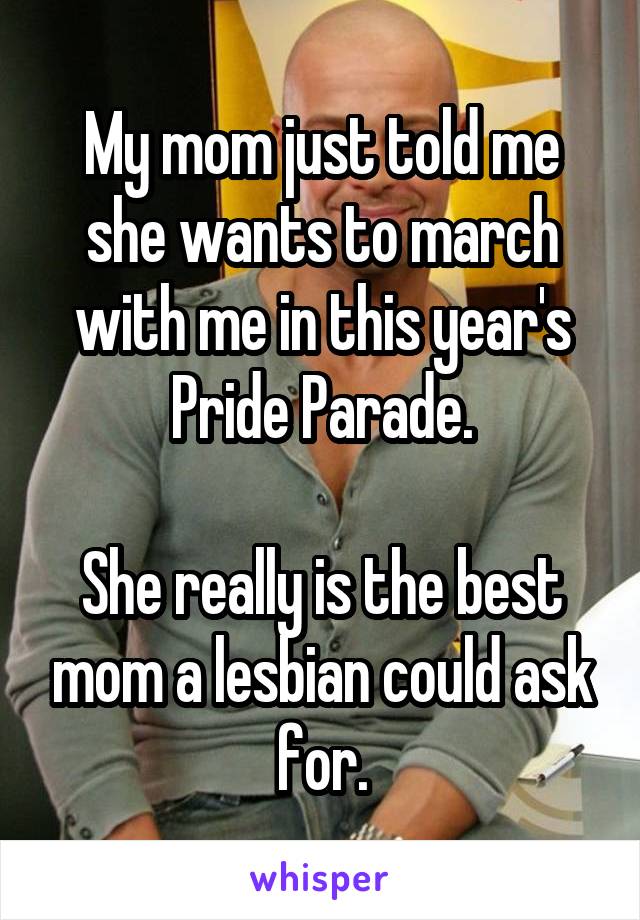 My mom just told me she wants to march with me in this year's Pride Parade.

She really is the best mom a lesbian could ask for.