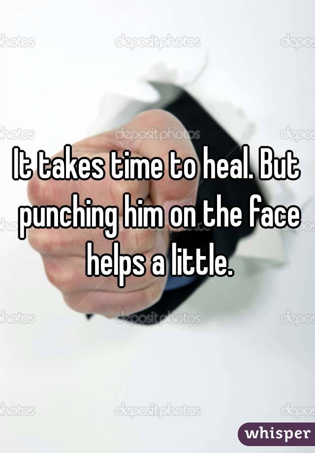 It takes time to heal. But punching him on the face helps a little.