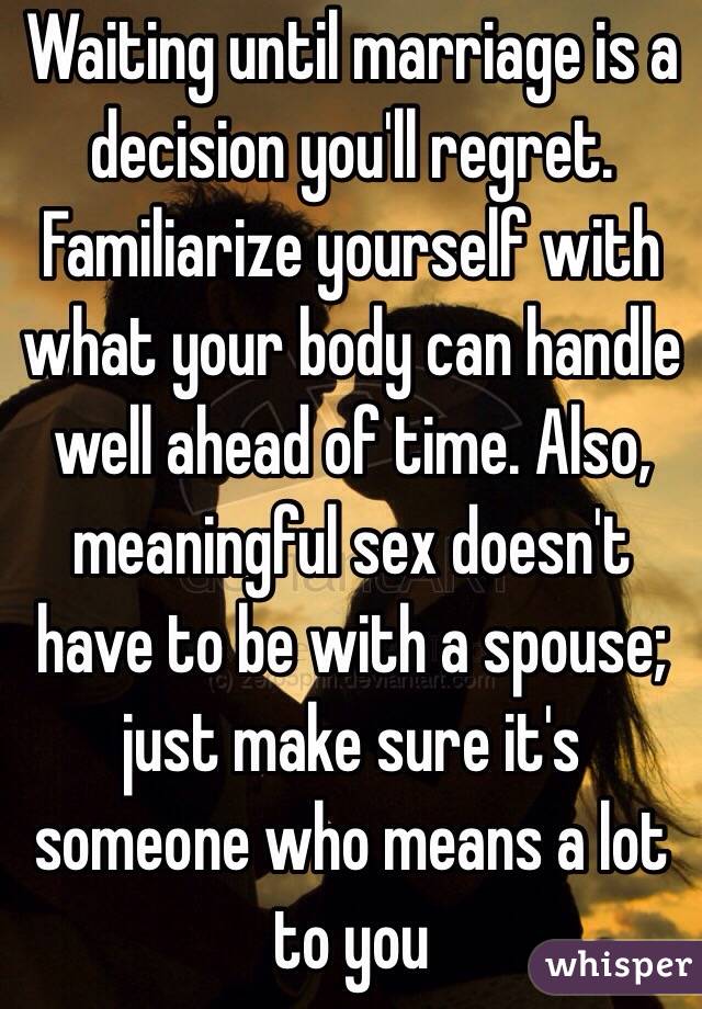 Waiting until marriage is a decision you'll regret. Familiarize yourself with what your body can handle well ahead of time. Also, meaningful sex doesn't have to be with a spouse; just make sure it's someone who means a lot to you