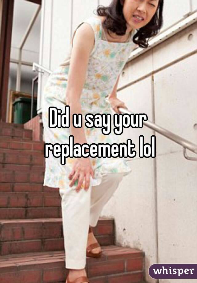 Did u say your replacement lol