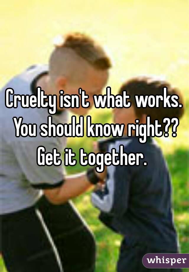 Cruelty isn't what works. You should know right?? Get it together.  