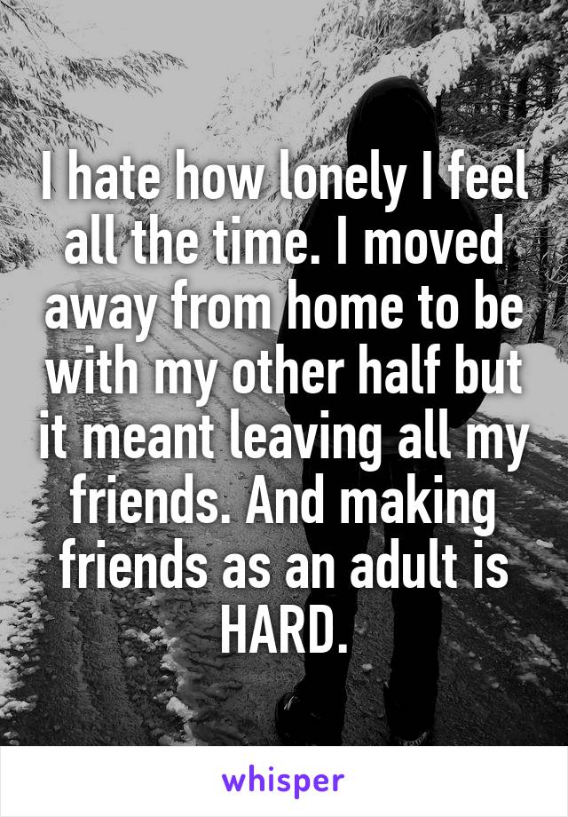 I hate how lonely I feel all the time. I moved away from home to be with my other half but it meant leaving all my friends. And making friends as an adult is HARD.