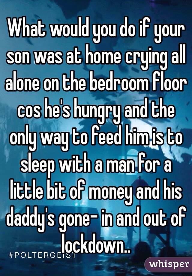 What would you do if your son was at home crying all alone on the bedroom floor cos he's hungry and the only way to feed him is to sleep with a man for a little bit of money and his daddy's gone- in and out of lockdown..