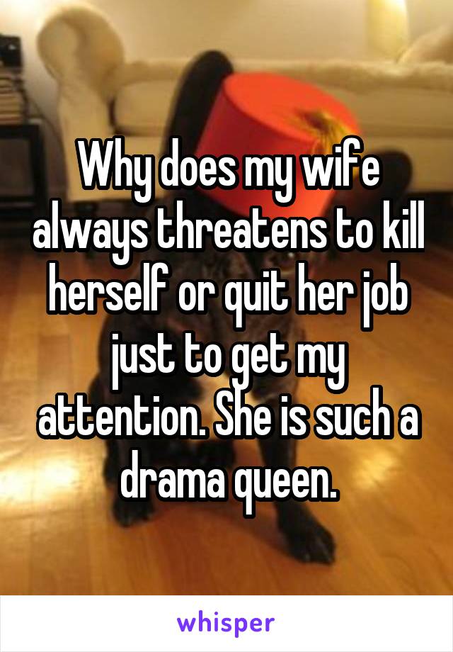 Why does my wife always threatens to kill herself or quit her job just to get my attention. She is such a drama queen.
