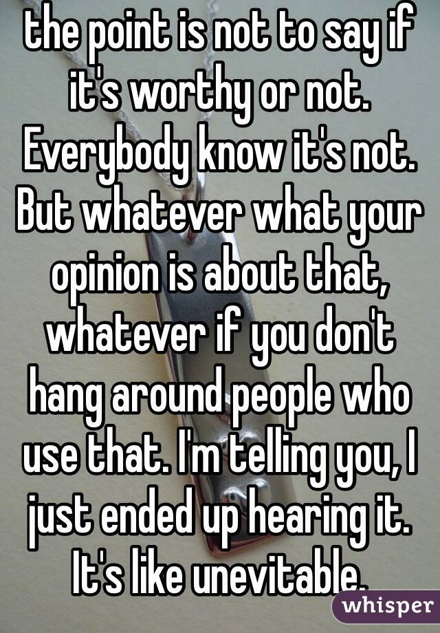 the point is not to say if it's worthy or not. Everybody know it's not. But whatever what your opinion is about that, whatever if you don't hang around people who use that. I'm telling you, I just ended up hearing it. It's like unevitable. 