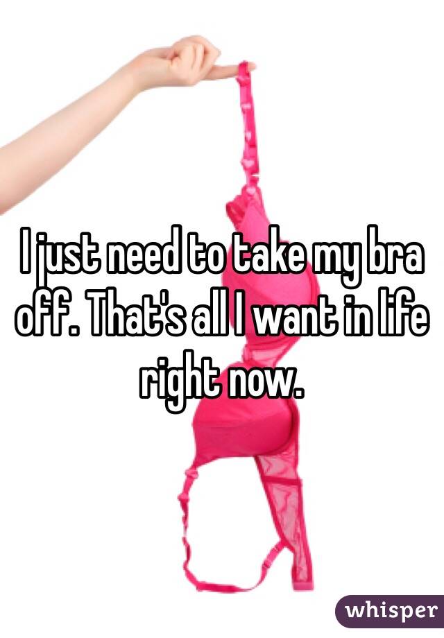 I just need to take my bra off. That's all I want in life right now.