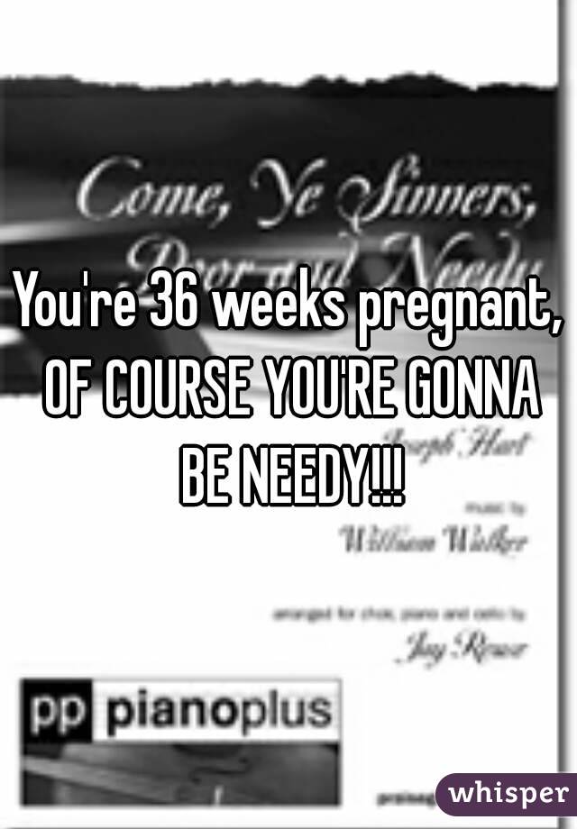You're 36 weeks pregnant, OF COURSE YOU'RE GONNA BE NEEDY!!!
