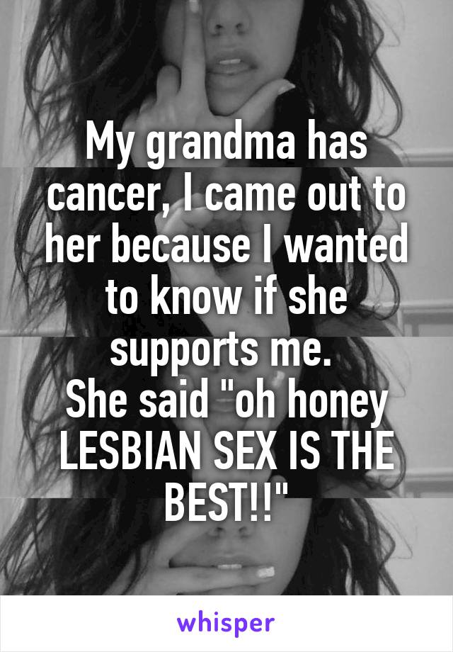 My grandma has cancer, I came out to her because I wanted to know if she supports me. 
She said "oh honey LESBIAN SEX IS THE BEST!!"
