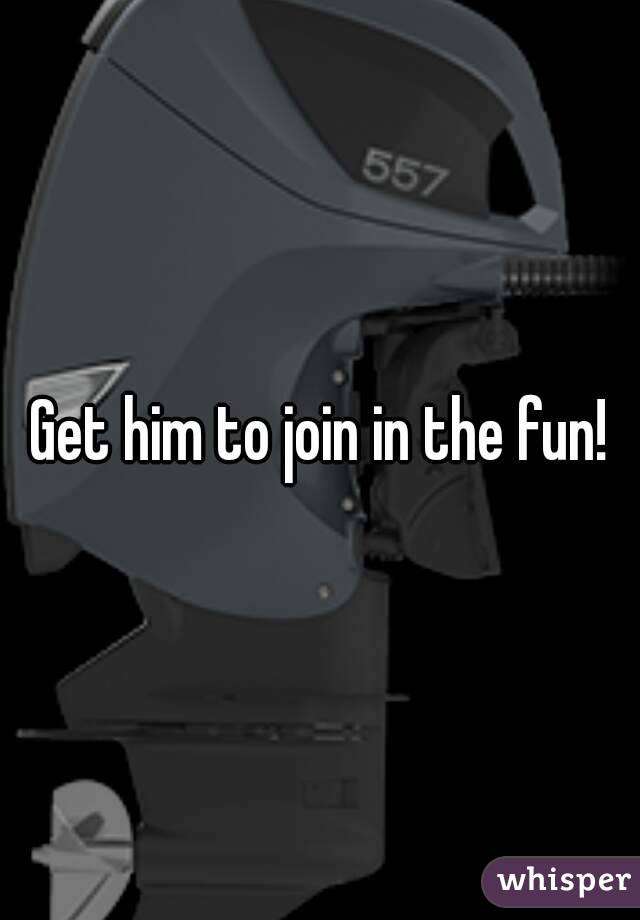 Get him to join in the fun!