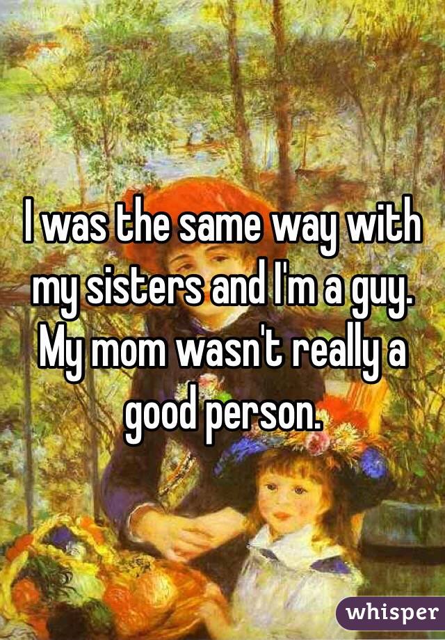 I was the same way with my sisters and I'm a guy. My mom wasn't really a good person. 