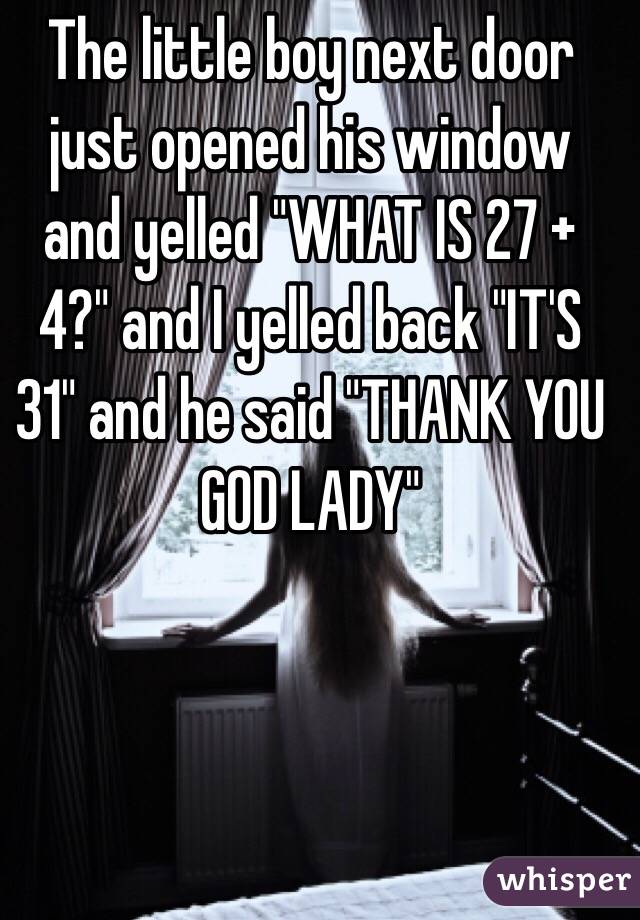 The little boy next door just opened his window and yelled "WHAT IS 27 + 4?" and I yelled back "IT'S 31" and he said "THANK YOU GOD LADY"