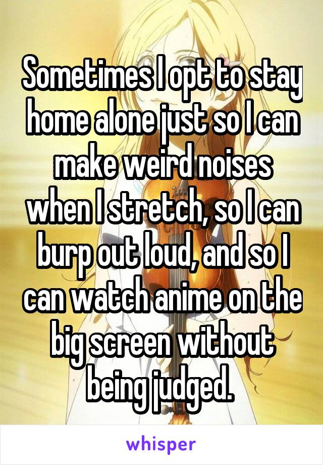 Sometimes I opt to stay home alone just so I can make weird noises when I stretch, so I can burp out loud, and so I can watch anime on the big screen without being judged. 