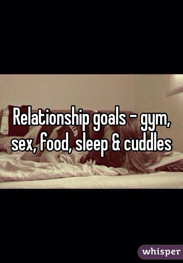 Relationship goals - gym, sex, food, sleep & cuddles