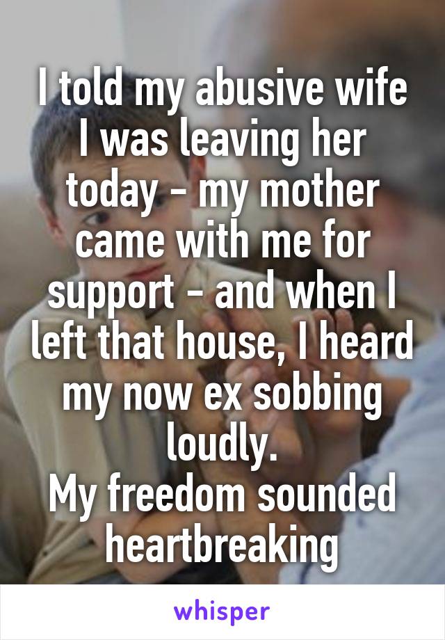 I told my abusive wife I was leaving her today - my mother came with me for support - and when I left that house, I heard my now ex sobbing loudly.
My freedom sounded heartbreaking