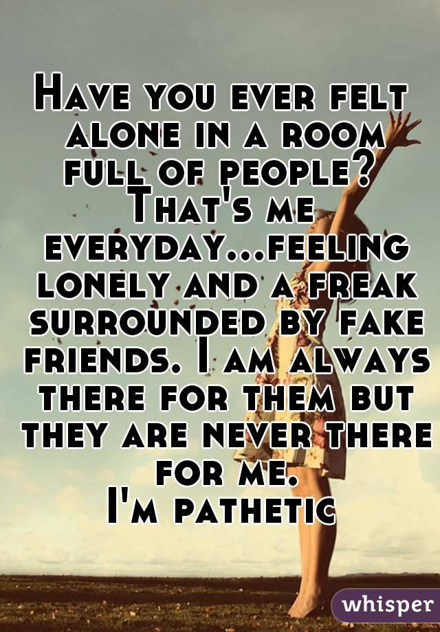 Have you ever felt alone in a room full of people? 
That's me everyday...feeling lonely and a freak surrounded by fake friends. I am always there for them but they are never there for me.
I'm pathetic