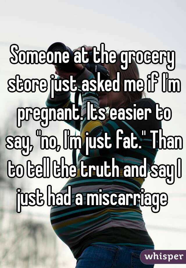 Someone at the grocery store just asked me if I'm pregnant. Its easier to say, "no, I'm just fat." Than to tell the truth and say I just had a miscarriage 