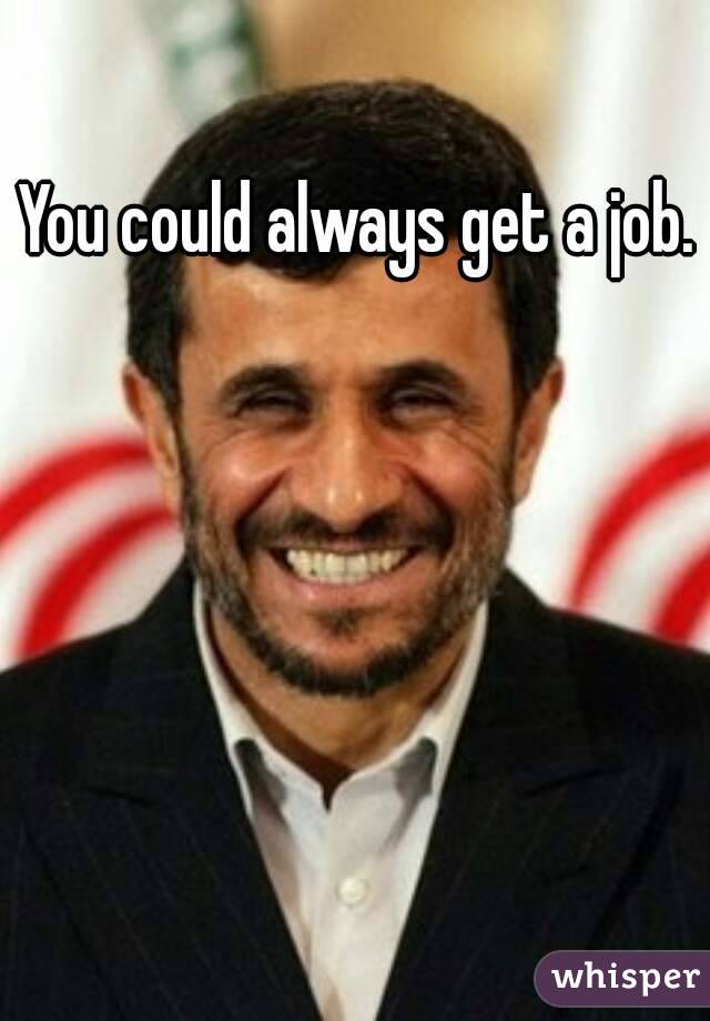 You could always get a job.