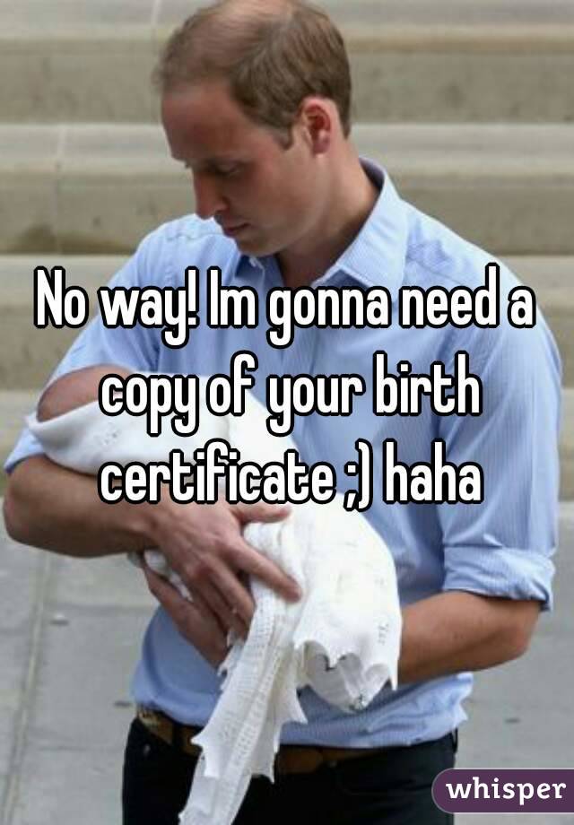 No way! Im gonna need a copy of your birth certificate ;) haha