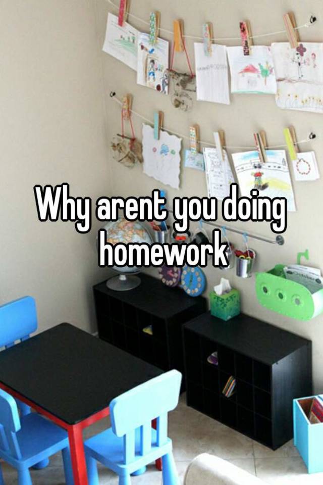 why aren't you doing your homework