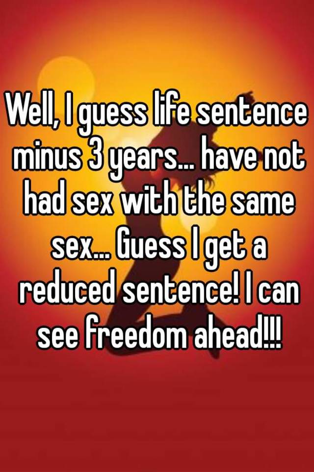 Well I Guess Life Sentence Minus 3 Years Have Not Had Sex With The Same Sex Guess I Get A