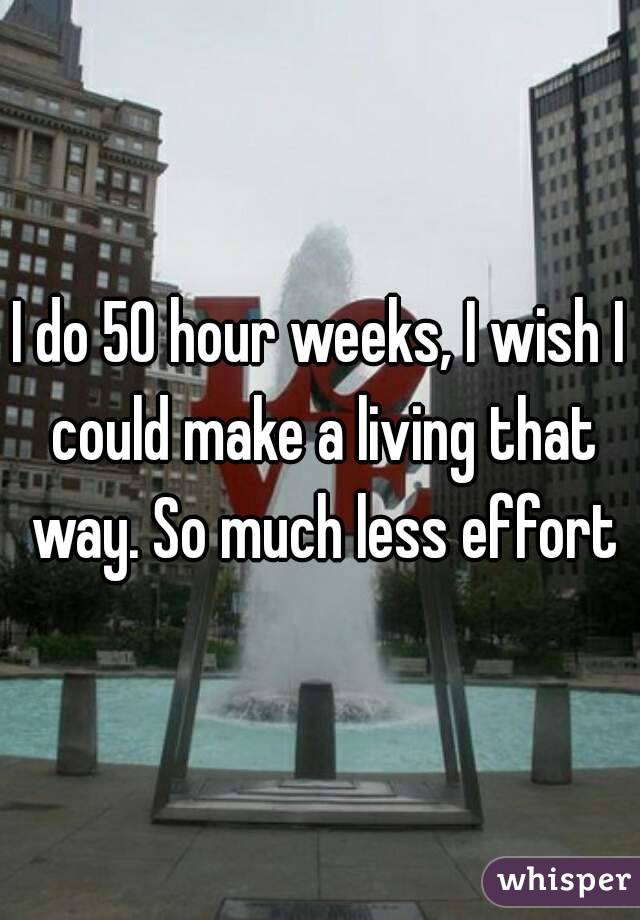 I do 50 hour weeks, I wish I could make a living that way. So much less effort