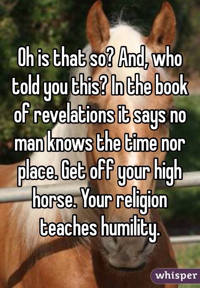 Oh is that so? And, who told you this? In the book of revelations it says no man knows the time nor place. Get off your high horse. Your religion teaches humility. 