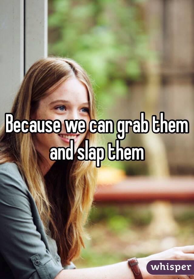 Because we can grab them and slap them 