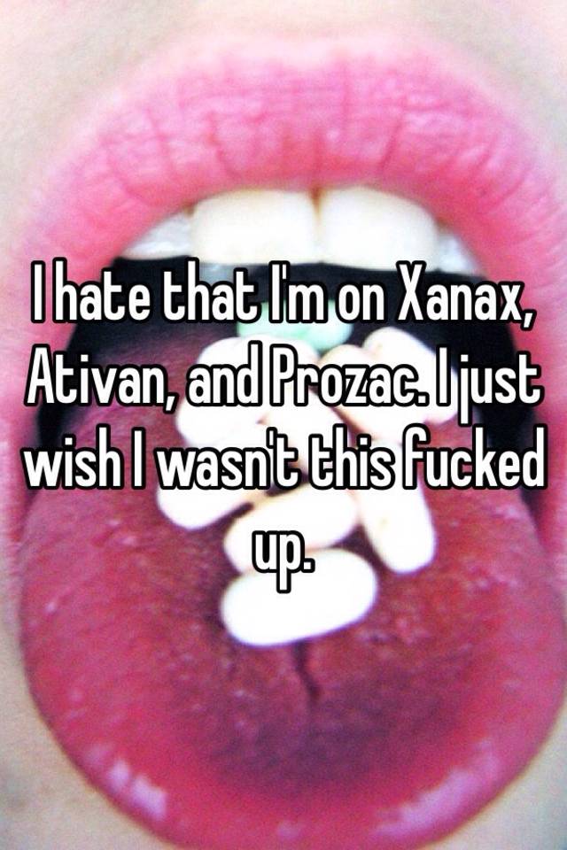 I hate that I'm on Xanax, Ativan, and Prozac. I just wish I wasn't this fucked up. 