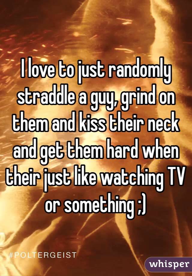 I love to just randomly straddle a guy, grind on them and kiss their neck and get them hard when their just like watching TV or something ;)