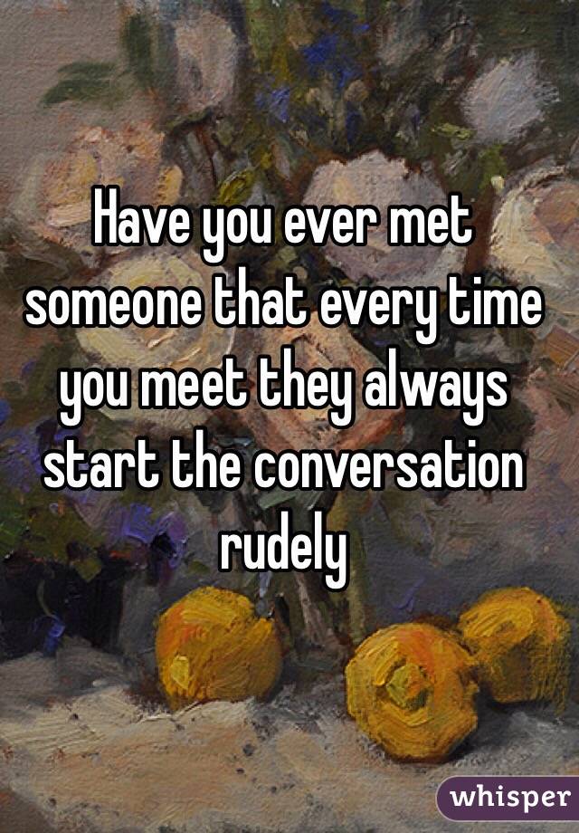 Have you ever met someone that every time you meet they always start the conversation rudely 