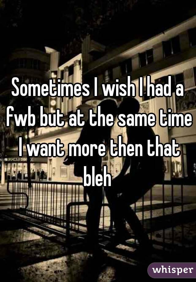 Sometimes I wish I had a fwb but at the same time I want more then that bleh 