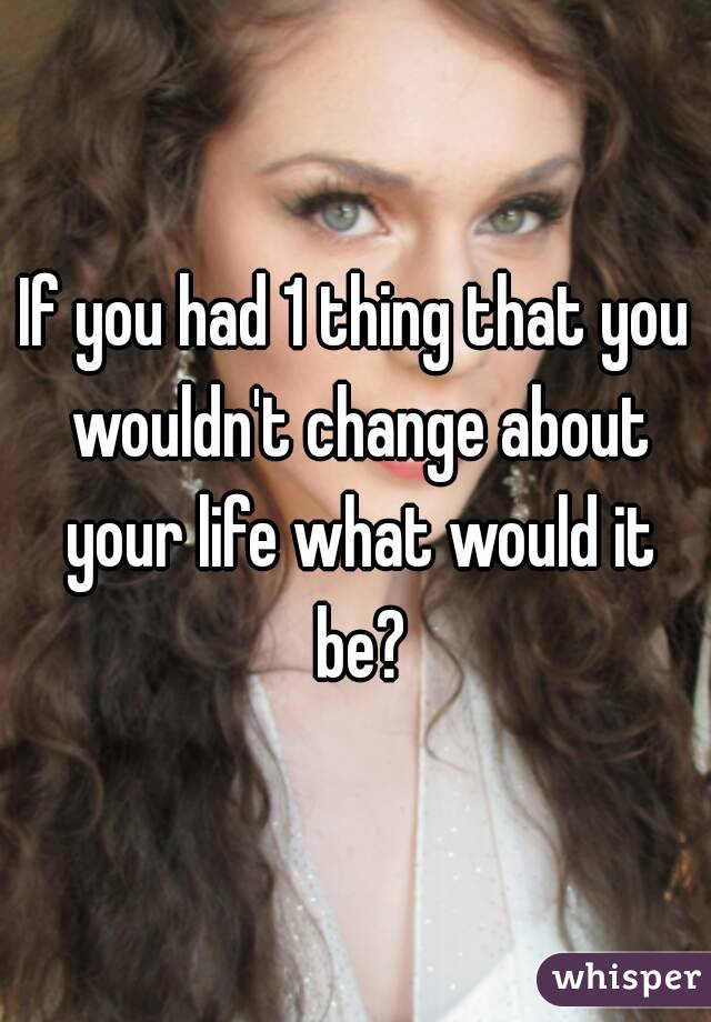 If you had 1 thing that you wouldn't change about your life what would it be?