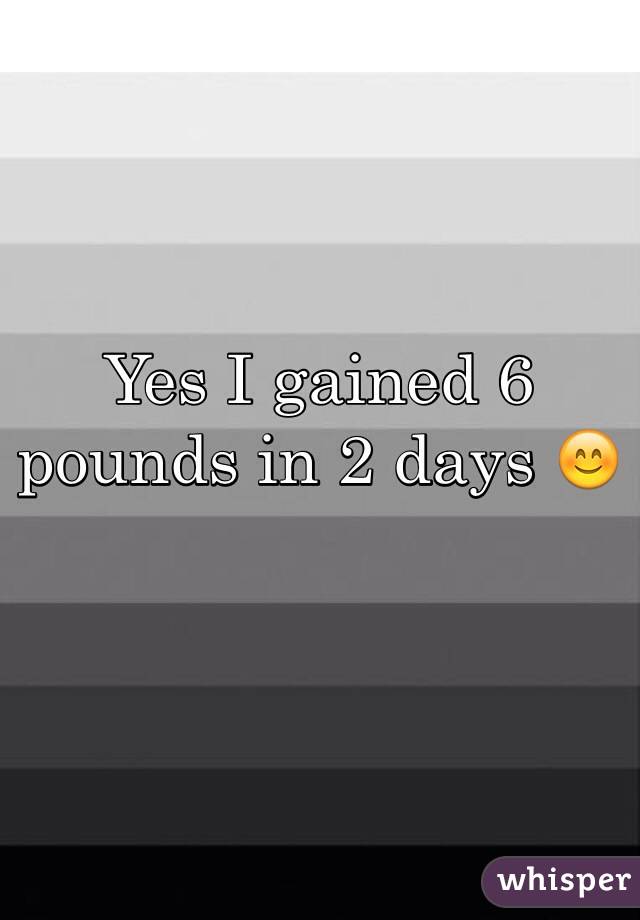 Yes I gained 6 pounds in 2 days ðŸ˜Š
