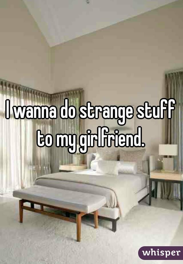 I wanna do strange stuff to my girlfriend. 