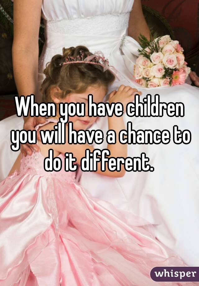 When you have children you will have a chance to do it different. 
