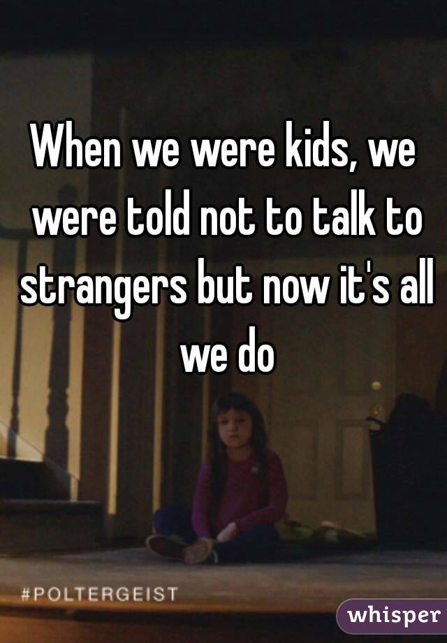When we were kids, we were told not to talk to strangers but now it's all we do
