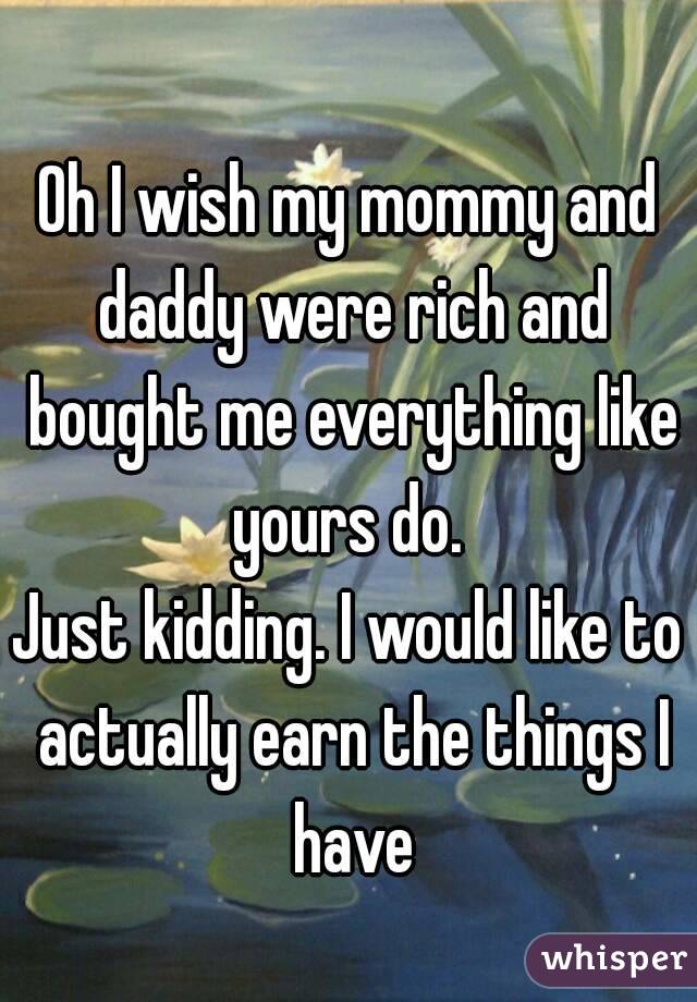 Oh I wish my mommy and daddy were rich and bought me everything like yours do. 
Just kidding. I would like to actually earn the things I have
