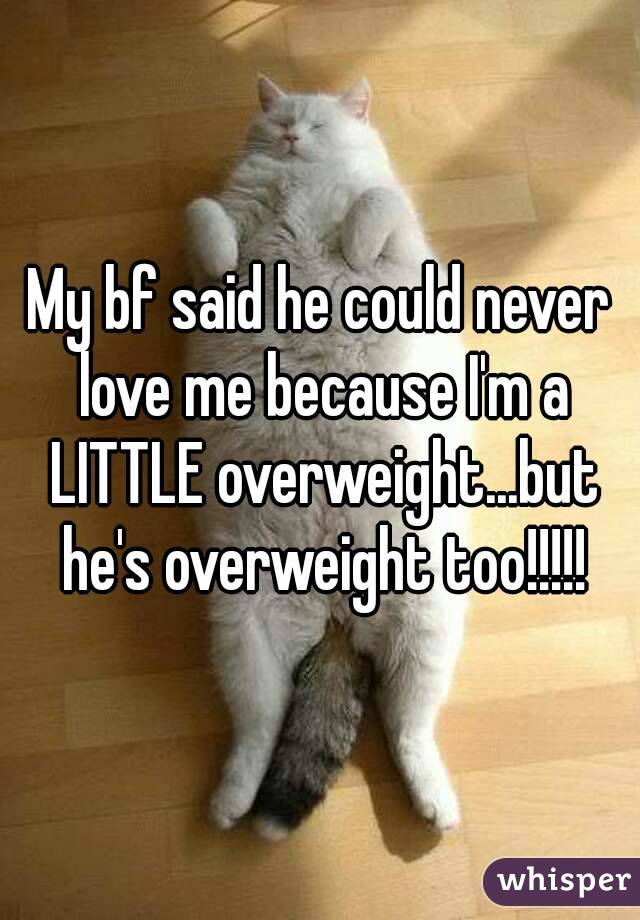 My bf said he could never love me because I'm a LITTLE overweight...but he's overweight too!!!!!
